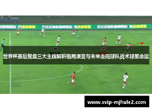 世界杯赛后复盘三大主线解析格局演变与未来走向球队战术球星命运
