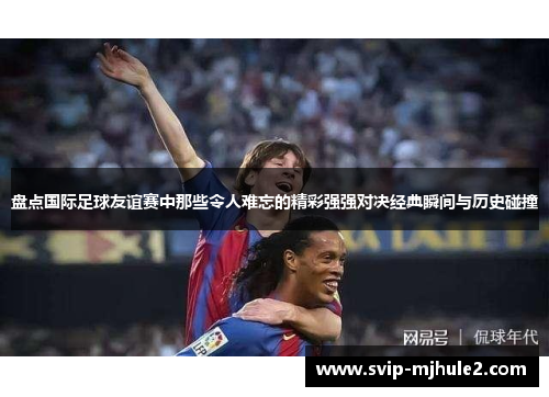盘点国际足球友谊赛中那些令人难忘的精彩强强对决经典瞬间与历史碰撞