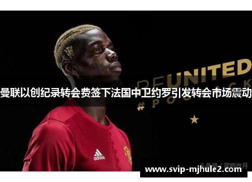 曼联以创纪录转会费签下法国中卫约罗引发转会市场震动 曼联以创纪录转会费签下法国中卫约罗引发转会市场震动