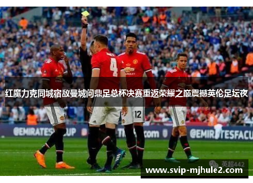 红魔力克同城宿敌曼城问鼎足总杯决赛重返荣耀之巅震撼英伦足坛夜 红魔力克同城宿敌曼城问鼎足总杯决赛重返荣耀之巅震撼英伦足坛夜